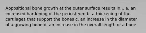 Appositional bone growth at the outer surface results in... a. an increased hardening of the periosteum b. a thickening of the cartilages that support the bones c. an increase in the diameter of a growing bone d. an increase in the overall length of a bone