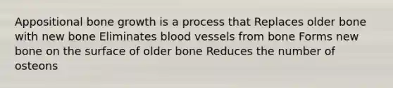 Appositional bone growth is a process that Replaces older bone with new bone Eliminates blood vessels from bone Forms new bone on the surface of older bone Reduces the number of osteons