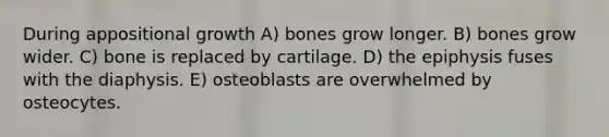 During appositional growth A) bones grow longer. B) bones grow wider. C) bone is replaced by cartilage. D) the epiphysis fuses with the diaphysis. E) osteoblasts are overwhelmed by osteocytes.