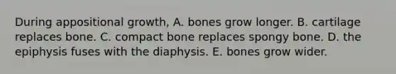 During appositional growth, A. bones grow longer. B. cartilage replaces bone. C. compact bone replaces spongy bone. D. the epiphysis fuses with the diaphysis. E. bones grow wider.