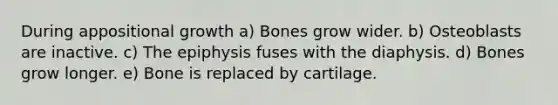 During appositional growth a) Bones grow wider. b) Osteoblasts are inactive. c) The epiphysis fuses with the diaphysis. d) Bones grow longer. e) Bone is replaced by cartilage.