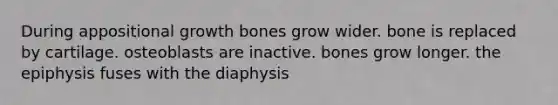 During appositional growth bones grow wider. bone is replaced by cartilage. osteoblasts are inactive. bones grow longer. the epiphysis fuses with the diaphysis