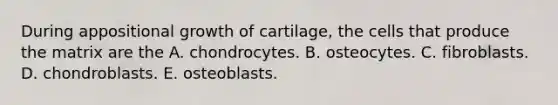 During appositional growth of cartilage, the cells that produce the matrix are the A. chondrocytes. B. osteocytes. C. fibroblasts. D. chondroblasts. E. osteoblasts.