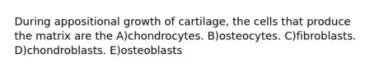 During appositional growth of cartilage, the cells that produce the matrix are the A)chondrocytes. B)osteocytes. C)fibroblasts. D)chondroblasts. E)osteoblasts