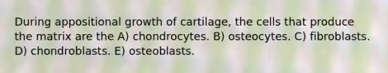 During appositional growth of cartilage, the cells that produce the matrix are the A) chondrocytes. B) osteocytes. C) fibroblasts. D) chondroblasts. E) osteoblasts.