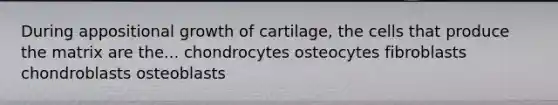 During appositional growth of cartilage, the cells that produce the matrix are the... chondrocytes osteocytes fibroblasts chondroblasts osteoblasts