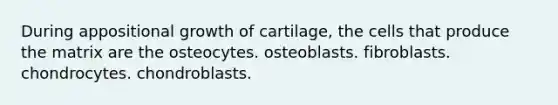 During appositional growth of cartilage, the cells that produce the matrix are the osteocytes. osteoblasts. fibroblasts. chondrocytes. chondroblasts.