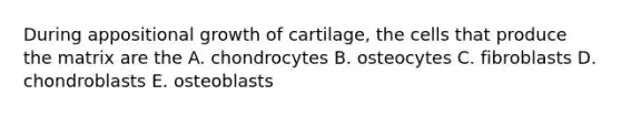 During appositional growth of cartilage, the cells that produce the matrix are the A. chondrocytes B. osteocytes C. fibroblasts D. chondroblasts E. osteoblasts