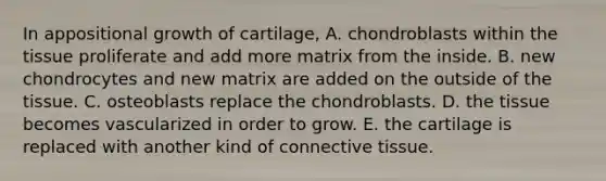 In appositional growth of cartilage, A. chondroblasts within the tissue proliferate and add more matrix from the inside. B. new chondrocytes and new matrix are added on the outside of the tissue. C. osteoblasts replace the chondroblasts. D. the tissue becomes vascularized in order to grow. E. the cartilage is replaced with another kind of <a href='https://www.questionai.com/knowledge/kYDr0DHyc8-connective-tissue' class='anchor-knowledge'>connective tissue</a>.