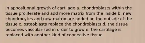 in appositional growth of cartilage a. chondroblasts within the tissue proliferate and add more matrix from the inside b. new chondrocytes and new matrix are added on the outside of the tissue c. osteoblasts replace the chondroblasts d. the tissue becomes vascularized in order to grow e. the cartilage is replaced with another kind of connective tissue