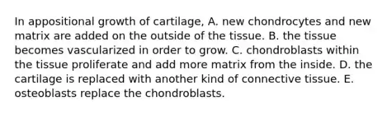 In appositional growth of cartilage, A. new chondrocytes and new matrix are added on the outside of the tissue. B. the tissue becomes vascularized in order to grow. C. chondroblasts within the tissue proliferate and add more matrix from the inside. D. the cartilage is replaced with another kind of <a href='https://www.questionai.com/knowledge/kYDr0DHyc8-connective-tissue' class='anchor-knowledge'>connective tissue</a>. E. osteoblasts replace the chondroblasts.