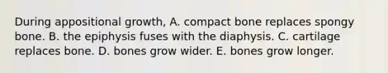 During appositional growth, A. compact bone replaces spongy bone. B. the epiphysis fuses with the diaphysis. C. cartilage replaces bone. D. bones grow wider. E. bones grow longer.