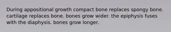 During appositional growth compact bone replaces spongy bone. cartilage replaces bone. bones grow wider. the epiphysis fuses with the diaphysis. bones grow longer.