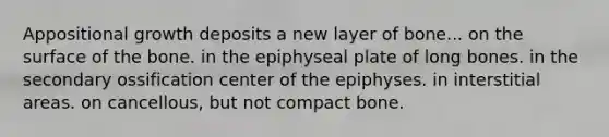 Appositional growth deposits a new layer of bone... on the surface of the bone. in the epiphyseal plate of long bones. in the secondary ossification center of the epiphyses. in interstitial areas. on cancellous, but not compact bone.