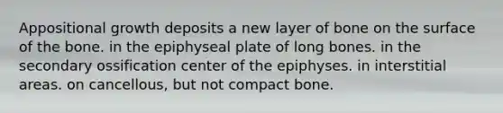 Appositional growth deposits a new layer of bone on the surface of the bone. in the epiphyseal plate of long bones. in the secondary ossification center of the epiphyses. in interstitial areas. on cancellous, but not compact bone.