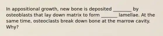 In appositional growth, new bone is deposited ________ by osteoblasts that lay down matrix to form _______ lamellae. At the same time, osteoclasts break down bone at the marrow cavity. Why?