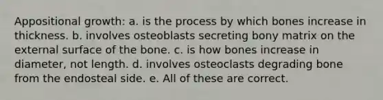 Appositional growth: a. is the process by which bones increase in thickness. b. involves osteoblasts secreting bony matrix on the external surface of the bone. c. is how bones increase in diameter, not length. d. involves osteoclasts degrading bone from the endosteal side. e. All of these are correct.