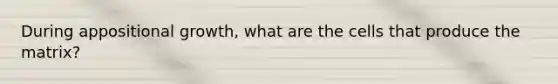 During appositional growth, what are the cells that produce the matrix?