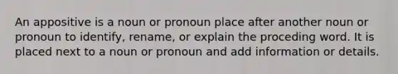 An appositive is a noun or pronoun place after another noun or pronoun to identify, rename, or explain the proceding word. It is placed next to a noun or pronoun and add information or details.