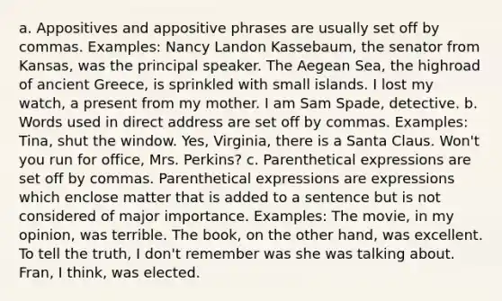 a. Appositives and appositive phrases are usually set off by commas. Examples: Nancy Landon Kassebaum, the senator from Kansas, was the principal speaker. The Aegean Sea, the highroad of ancient Greece, is sprinkled with small islands. I lost my watch, a present from my mother. I am Sam Spade, detective. b. Words used in direct address are set off by commas. Examples: Tina, shut the window. Yes, Virginia, there is a Santa Claus. Won't you run for office, Mrs. Perkins? c. Parenthetical expressions are set off by commas. Parenthetical expressions are expressions which enclose matter that is added to a sentence but is not considered of major importance. Examples: The movie, in my opinion, was terrible. The book, on the other hand, was excellent. To tell the truth, I don't remember was she was talking about. Fran, I think, was elected.