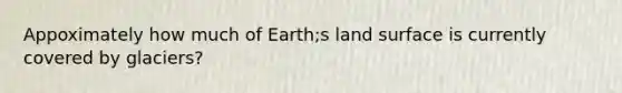 Appoximately how much of Earth;s land surface is currently covered by glaciers?