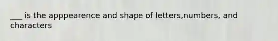 ___ is the apppearence and shape of letters,numbers, and characters