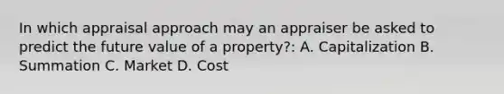 In which appraisal approach may an appraiser be asked to predict the future value of a property?: A. Capitalization B. Summation C. Market D. Cost