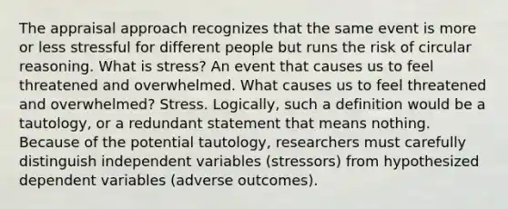 The appraisal approach recognizes that the same event is more or less stressful for different people but runs the risk of circular reasoning. What is stress? An event that causes us to feel threatened and overwhelmed. What causes us to feel threatened and overwhelmed? Stress. Logically, such a definition would be a tautology, or a redundant statement that means nothing. Because of the potential tautology, researchers must carefully distinguish independent variables (stressors) from hypothesized dependent variables (adverse outcomes).