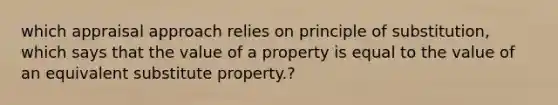 which appraisal approach relies on principle of substitution, which says that the value of a property is equal to the value of an equivalent substitute property.?