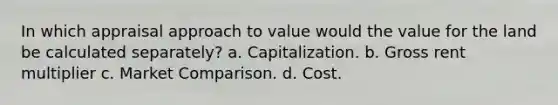 In which appraisal approach to value would the value for the land be calculated separately? a. Capitalization. b. Gross rent multiplier c. Market Comparison. d. Cost.