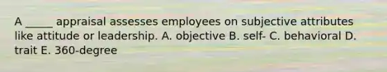 A _____ appraisal assesses employees on subjective attributes like attitude or leadership. A. objective B. self- C. behavioral D. trait E. 360-degree