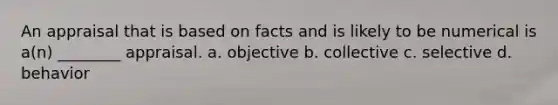 An appraisal that is based on facts and is likely to be numerical is a(n) ________ appraisal. a. objective b. collective c. selective d. behavior