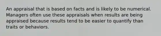 An appraisal that is based on facts and is likely to be numerical. Managers often use these appraisals when results are being appraised because results tend to be easier to quantify than traits or behaviors.