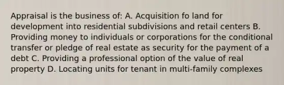 Appraisal is the business of: A. Acquisition fo land for development into residential subdivisions and retail centers B. Providing money to individuals or corporations for the conditional transfer or pledge of real estate as security for the payment of a debt C. Providing a professional option of the value of real property D. Locating units for tenant in multi-family complexes