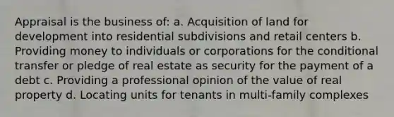 Appraisal is the business of: a. Acquisition of land for development into residential subdivisions and retail centers b. Providing money to individuals or corporations for the conditional transfer or pledge of real estate as security for the payment of a debt c. Providing a professional opinion of the value of real property d. Locating units for tenants in multi-family complexes