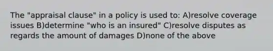 The "appraisal clause" in a policy is used to: A)resolve coverage issues B)determine "who is an insured" C)resolve disputes as regards the amount of damages D)none of the above