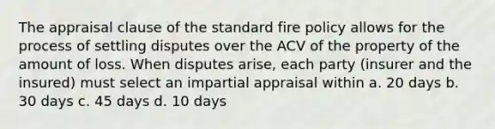 The appraisal clause of the standard fire policy allows for the process of settling disputes over the ACV of the property of the amount of loss. When disputes arise, each party (insurer and the insured) must select an impartial appraisal within a. 20 days b. 30 days c. 45 days d. 10 days