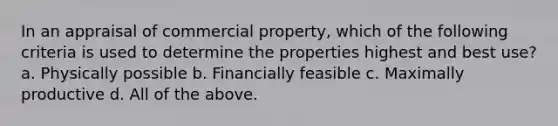 In an appraisal of commercial property, which of the following criteria is used to determine the properties highest and best use? a. Physically possible b. Financially feasible c. Maximally productive d. All of the above.