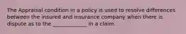 The Appraisal condition in a policy is used to resolve differences between the insured and insurance company when there is dispute as to the _____________ in a claim.