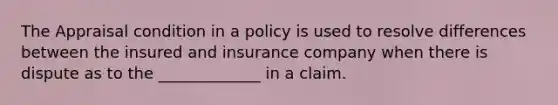 The Appraisal condition in a policy is used to resolve differences between the insured and insurance company when there is dispute as to the _____________ in a claim.