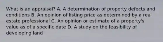 What is an appraisal? A. A determination of property defects and conditions B. An opinion of listing price as determined by a real estate professional C. An opinion or estimate of a property's value as of a specific date D. A study on the feasibility of developing land