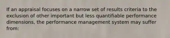 If an appraisal focuses on a narrow set of results criteria to the exclusion of other important but less quantifiable performance dimensions, the performance management system may suffer from: