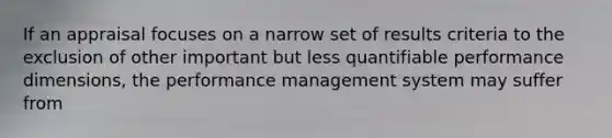 If an appraisal focuses on a narrow set of results criteria to the exclusion of other important but less quantifiable performance dimensions, the performance management system may suffer from