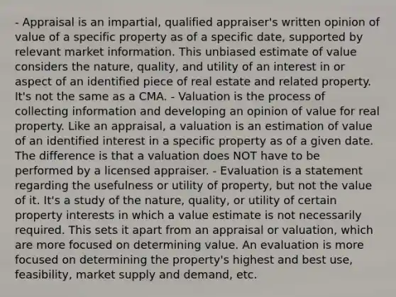 - Appraisal is an impartial, qualified appraiser's written opinion of value of a specific property as of a specific date, supported by relevant market information. This unbiased estimate of value considers the nature, quality, and utility of an interest in or aspect of an identified piece of real estate and related property. It's not the same as a CMA. - Valuation is the process of collecting information and developing an opinion of value for real property. Like an appraisal, a valuation is an estimation of value of an identified interest in a specific property as of a given date. The difference is that a valuation does NOT have to be performed by a licensed appraiser. - Evaluation is a statement regarding the usefulness or utility of property, but not the value of it. It's a study of the nature, quality, or utility of certain property interests in which a value estimate is not necessarily required. This sets it apart from an appraisal or valuation, which are more focused on determining value. An evaluation is more focused on determining the property's highest and best use, feasibility, market supply and demand, etc.