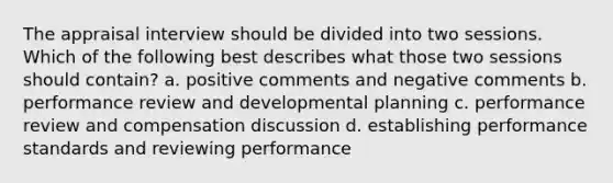 The appraisal interview should be divided into two sessions. Which of the following best describes what those two sessions should contain? a. positive comments and negative comments b. performance review and developmental planning c. performance review and compensation discussion d. establishing performance standards and reviewing performance