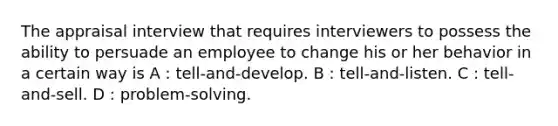 The appraisal interview that requires interviewers to possess the ability to persuade an employee to change his or her behavior in a certain way is A : tell-and-develop. B : tell-and-listen. C : tell-and-sell. D : problem-solving.