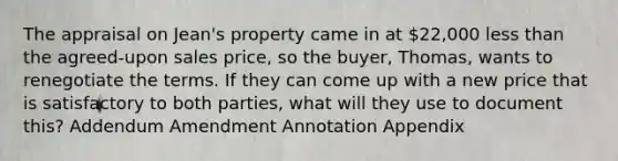 The appraisal on Jean's property came in at 22,000 less than the agreed-upon sales price, so the buyer, Thomas, wants to renegotiate the terms. If they can come up with a new price that is satisfactory to both parties, what will they use to document this? Addendum Amendment Annotation Appendix