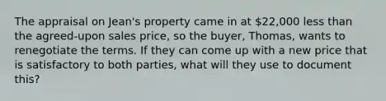 The appraisal on Jean's property came in at 22,000 less than the agreed-upon sales price, so the buyer, Thomas, wants to renegotiate the terms. If they can come up with a new price that is satisfactory to both parties, what will they use to document this?