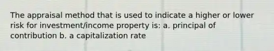 The appraisal method that is used to indicate a higher or lower risk for investment/income property is: a. principal of contribution b. a capitalization rate