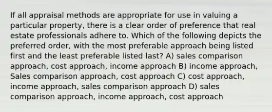 If all appraisal methods are appropriate for use in valuing a particular property, there is a clear order of preference that real estate professionals adhere to. Which of the following depicts the preferred order, with the most preferable approach being listed first and the least preferable listed last? A) sales comparison approach, cost approach, income approach B) income approach, Sales comparison approach, cost approach C) cost approach, income approach, sales comparison approach D) sales comparison approach, income approach, cost approach